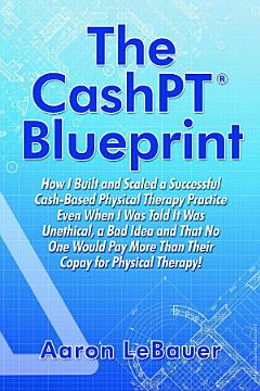 The CashPT¨ Blueprint: How I Built and Scaled a Successful Cash-Based Physical Therapy Practice Even When I Was Told It Was Unethical, a Bad Idea and That No One Would Pay More Than Their Copay for Physical Therapy!