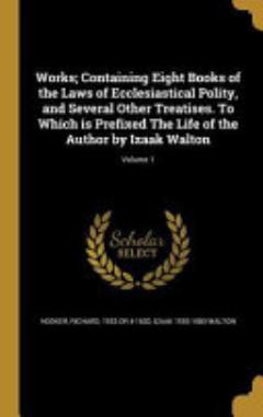 Works; Containing Eight Books of the Laws of Ecclesiastical Polity, and Several Other Treatises. To Which is Prefixed The Life of the Author by Izaak Walton; Volume 1