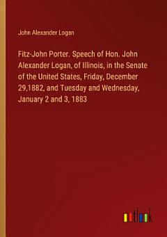 Fitz-John Porter. Speech of Hon. John Alexander Logan, of Illinois, in the Senate of the United States, Friday, December 29,1882, and Tuesday and Wednesday, January 2 and 3, 1883