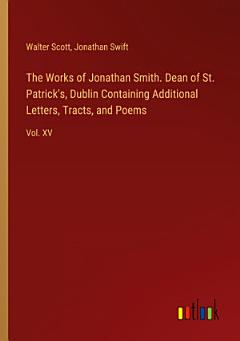 The Works of Jonathan Smith. Dean of St. Patrick\'s, Dublin Containing Additional Letters, Tracts, and Poems