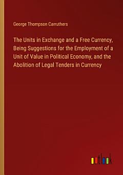 The Units in Exchange and a Free Currency, Being Suggestions for the Employment of a Unit of Value in Political Economy, and the Abolition of Legal Tenders in Currency