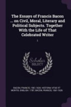 The Essays of Francis Bacon ... on Civil, Moral, Literary and Political Subjects. Together with the Life of That Celebrated Writer: 1