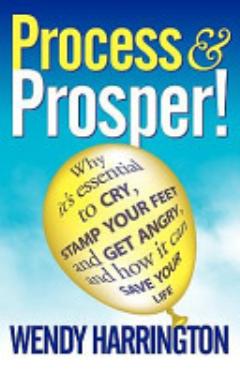 Process and Prosper - Why It\'s Essential to Cry, Stamp Your Feet and Get Angry and How It Can Save Your Life